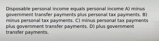 Disposable personal income equals personal income A) minus government transfer payments plus personal tax payments. B) minus personal tax payments. C) minus personal tax payments plus government transfer payments. D) plus government transfer payments.