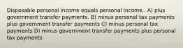 Disposable personal income equals personal income.. A) plus government transfer payments. B) minus personal tax payments plus government transfer payments C) minus personal tax payments D) minus government transfer payments plus personal tax payments