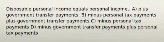 Disposable personal income equals personal income.. A) plus government transfer payments. B) minus personal tax payments plus government transfer payments C) minus personal tax payments D) minus government transfer payments plus personal tax payments