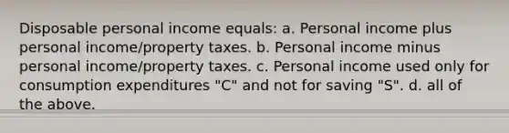 Disposable personal income equals: a. Personal income plus personal income/property taxes. b. Personal income minus personal income/property taxes. c. Personal income used only for consumption expenditures "C" and not for saving "S". d. all of the above.