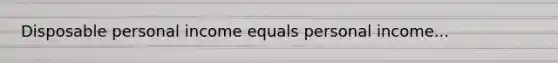 Disposable personal income equals personal income...