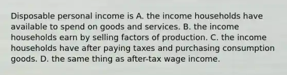 Disposable personal income is A. the income households have available to spend on goods and services. B. the income households earn by selling factors of production. C. the income households have after paying taxes and purchasing consumption goods. D. the same thing as after-tax wage income.