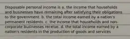 Disposable personal income is a. the income that households and businesses have remaining after satisfying their obligations to the government. b. the total income earned by a nation's permanent residents. c. the income that households and non-corporate businesses receive. d. the total income earned by a nation's residents in the production of goods and services