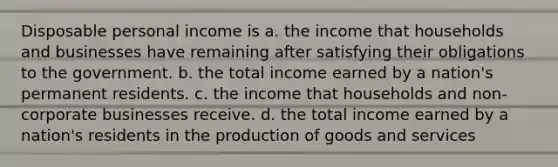 Disposable personal income is a. the income that households and businesses have remaining after satisfying their obligations to the government. b. the total income earned by a nation's permanent residents. c. the income that households and non-corporate businesses receive. d. the total income earned by a nation's residents in the production of goods and services