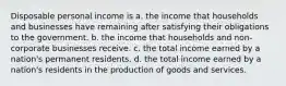 Disposable personal income is a. the income that households and businesses have remaining after satisfying their obligations to the government. b. the income that households and non-corporate businesses receive. c. the total income earned by a nation's permanent residents. d. the total income earned by a nation's residents in the production of goods and services.