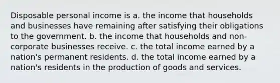 Disposable personal income is a. the income that households and businesses have remaining after satisfying their obligations to the government. b. the income that households and non-corporate businesses receive. c. the total income earned by a nation's permanent residents. d. the total income earned by a nation's residents in the production of goods and services.