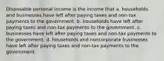 Disposable personal income is the income that a. households and businesses have left after paying taxes and non-tax payments to the government. b. households have left after paying taxes and non-tax payments to the government. c. businesses have left after paying taxes and non-tax payments to the government. d. households and noncorporate businesses have left after paying taxes and non-tax payments to the government.