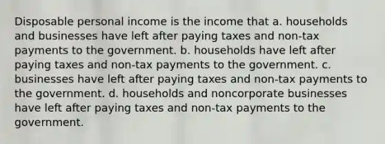 Disposable personal income is the income that a. households and businesses have left after paying taxes and non-tax payments to the government. b. households have left after paying taxes and non-tax payments to the government. c. businesses have left after paying taxes and non-tax payments to the government. d. households and noncorporate businesses have left after paying taxes and non-tax payments to the government.