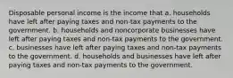 Disposable personal income is the income that a. households have left after paying taxes and non-tax payments to the government. b. households and noncorporate businesses have left after paying taxes and non-tax payments to the government. c. businesses have left after paying taxes and non-tax payments to the government. d. households and businesses have left after paying taxes and non-tax payments to the government.