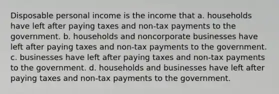 Disposable personal income is the income that a. households have left after paying taxes and non-tax payments to the government. b. households and noncorporate businesses have left after paying taxes and non-tax payments to the government. c. businesses have left after paying taxes and non-tax payments to the government. d. households and businesses have left after paying taxes and non-tax payments to the government.