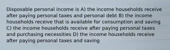 Disposable personal income is A) the income households receive after paying personal taxes and personal debt B) the income households receive that is available for consumption and saving C) the income households receive after paying personal taxes and purchasing necessities D) the income households receive after paying personal taxes and saving