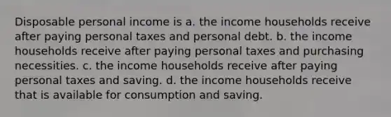 Disposable personal income is a. the income households receive after paying personal taxes and personal debt. b. the income households receive after paying personal taxes and purchasing necessities. c. the income households receive after paying personal taxes and saving. d. the income households receive that is available for consumption and saving.