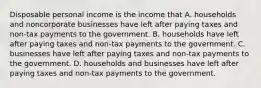 Disposable personal income is the income that A. households and noncorporate businesses have left after paying taxes and non-tax payments to the government. B. households have left after paying taxes and non-tax payments to the government. C. businesses have left after paying taxes and non-tax payments to the government. D. households and businesses have left after paying taxes and non-tax payments to the government.