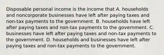 Disposable personal income is the income that A. households and noncorporate businesses have left after paying taxes and non-tax payments to the government. B. households have left after paying taxes and non-tax payments to the government. C. businesses have left after paying taxes and non-tax payments to the government. D. households and businesses have left after paying taxes and non-tax payments to the government.