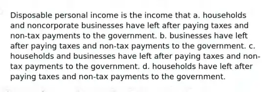 Disposable personal income is the income that a. households and noncorporate businesses have left after paying taxes and non-tax payments to the government. b. businesses have left after paying taxes and non-tax payments to the government. c. households and businesses have left after paying taxes and non-tax payments to the government. d. households have left after paying taxes and non-tax payments to the government.