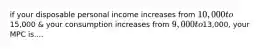 if your disposable personal income increases from 10,000 to15,000 & your consumption increases from 9,000 to13,000, your MPC is....