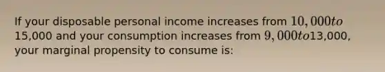 If your disposable personal income increases from 10,000 to15,000 and your consumption increases from 9,000 to13,000, your marginal propensity to consume is: