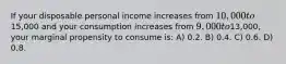 If your disposable personal income increases from 10,000 to15,000 and your consumption increases from 9,000 to13,000, your marginal propensity to consume is: A) 0.2. B) 0.4. C) 0.6. D) 0.8.