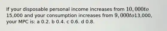 If your disposable personal income increases from 10,000 to15,000 and your consumption increases from 9,000 to13,000, your MPC is: a 0.2. b 0.4. c 0.6. d 0.8.