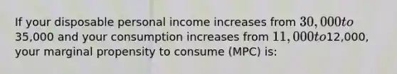 If your disposable personal income increases from 30,000 to35,000 and your consumption increases from 11,000 to12,000, your marginal propensity to consume (MPC) is: