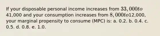 If your disposable personal income increases from 33,000 to41,000 and your consumption increases from 8,000 to12,000, your marginal propensity to consume (MPC) is: a. 0.2. b. 0.4. c. 0.5. d. 0.8. e. 1.0.