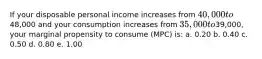 If your disposable personal income increases from 40,000 to48,000 and your consumption increases from 35,000 to39,000, your marginal propensity to consume (MPC) is: a. 0.20 b. 0.40 c. 0.50 d. 0.80 e. 1.00