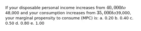 If your disposable personal income increases from 40,000 to48,000 and your consumption increases from 35,000 to39,000, your marginal propensity to consume (MPC) is: a. 0.20 b. 0.40 c. 0.50 d. 0.80 e. 1.00