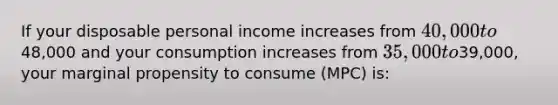 If your disposable personal income increases from 40,000 to48,000 and your consumption increases from 35,000 to39,000, your marginal propensity to consume (MPC) is: