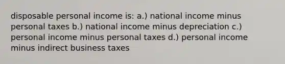 disposable personal income is: a.) national income minus personal taxes b.) national income minus depreciation c.) personal income minus personal taxes d.) personal income minus indirect business taxes