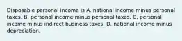 Disposable personal income is A. national income minus personal taxes. B. personal income minus personal taxes. C. personal income minus indirect business taxes. D. national income minus depreciation.