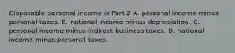 Disposable personal income is Part 2 A. personal income minus personal taxes. B. national income minus depreciation. C. personal income minus indirect business taxes. D. national income minus personal taxes.