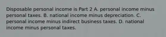 Disposable personal income is Part 2 A. personal income minus personal taxes. B. national income minus depreciation. C. personal income minus indirect business taxes. D. national income minus personal taxes.