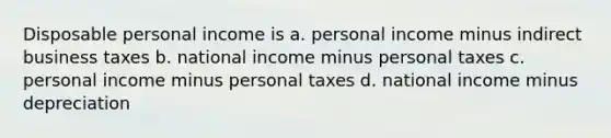 Disposable personal income is a. personal income minus indirect business taxes b. national income minus personal taxes c. personal income minus personal taxes d. national income minus depreciation