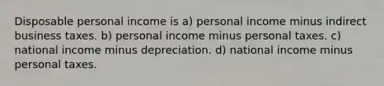 Disposable personal income is a) personal income minus indirect business taxes. b) personal income minus personal taxes. c) national income minus depreciation. d) national income minus personal taxes.