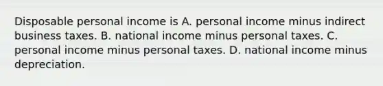 Disposable personal income is A. personal income minus indirect business taxes. B. national income minus personal taxes. C. personal income minus personal taxes. D. national income minus depreciation.