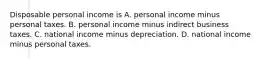 Disposable personal income is A. personal income minus personal taxes. B. personal income minus indirect business taxes. C. national income minus depreciation. D. national income minus personal taxes.