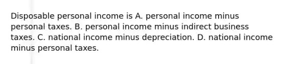 Disposable personal income is A. personal income minus personal taxes. B. personal income minus indirect business taxes. C. national income minus depreciation. D. national income minus personal taxes.