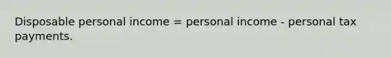 Disposable personal income = personal income - personal tax payments.