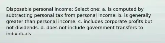 Disposable personal income: Select one: a. is computed by subtracting personal tax from personal income. b. is generally greater than personal income. c. includes corporate profits but not dividends. d. does not include government transfers to individuals.