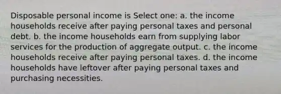 Disposable personal income is Select one: a. the income households receive after paying personal taxes and personal debt. b. the income households earn from supplying labor services for the production of aggregate output. c. the income households receive after paying personal taxes. d. the income households have leftover after paying personal taxes and purchasing necessities.