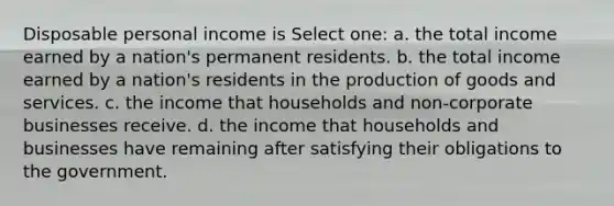 Disposable personal income is Select one: a. the total income earned by a nation's permanent residents. b. the total income earned by a nation's residents in the production of goods and services. c. the income that households and non-corporate businesses receive. d. the income that households and businesses have remaining after satisfying their obligations to the government.