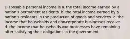 Disposable personal income is a. the total income earned by a nation's permanent residents. b. the total income earned by a nation's residents in the production of goods and services. c. the income that households and non-corporate businesses receive. d. the income that households and businesses have remaining after satisfying their obligations to the government.