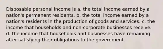 Disposable personal income is a. the total income earned by a nation's permanent residents. b. the total income earned by a nation's residents in the production of goods and services. c. the income that households and non-corporate businesses receive. d. the income that households and businesses have remaining after satisfying their obligations to the government.