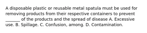 A disposable plastic or reusable metal spatula must be used for removing products from their respective containers to prevent _______ of the products and the spread of disease A. Excessive use. B. Spillage. C. Confusion, among. D. Contamination.