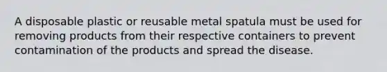 A disposable plastic or reusable metal spatula must be used for removing products from their respective containers to prevent contamination of the products and spread the disease.