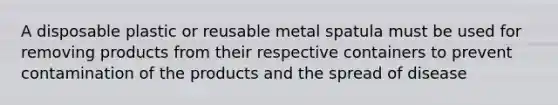 A disposable plastic or reusable metal spatula must be used for removing products from their respective containers to prevent contamination of the products and the spread of disease