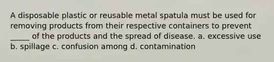 A disposable plastic or reusable metal spatula must be used for removing products from their respective containers to prevent _____ of the products and the spread of disease. a. excessive use b. spillage c. confusion among d. contamination