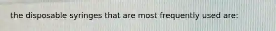 the disposable syringes that are most frequently used are: