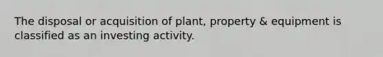 The disposal or acquisition of plant, property & equipment is classified as an investing activity.