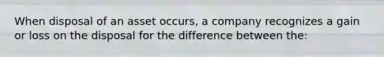 When disposal of an asset occurs, a company recognizes a gain or loss on the disposal for the difference between the: